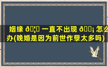 姻缘 🦋 一直不出现 🐡 怎么办(晚婚是因为前世作孽太多吗)